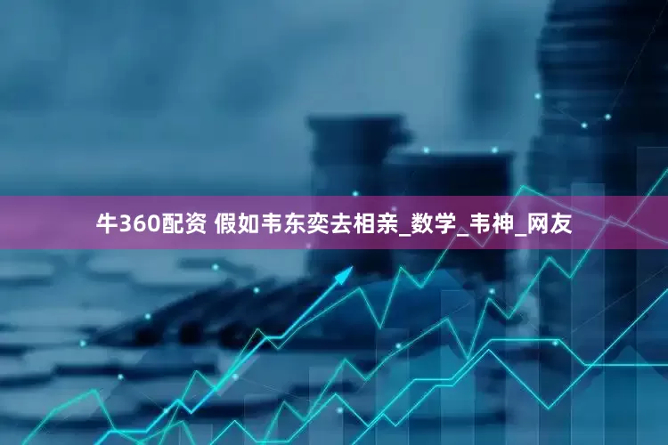 牛360配资 假如韦东奕去相亲_数学_韦神_网友