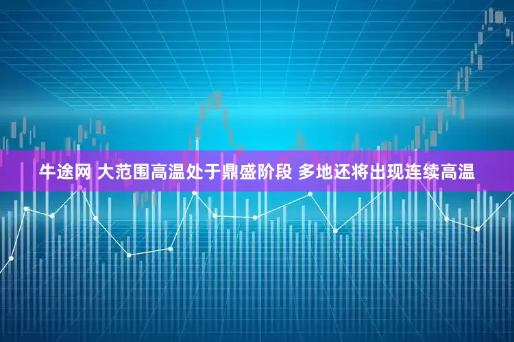 牛途网 大范围高温处于鼎盛阶段 多地还将出现连续高温