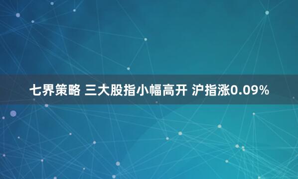 七界策略 三大股指小幅高开 沪指涨0.09%