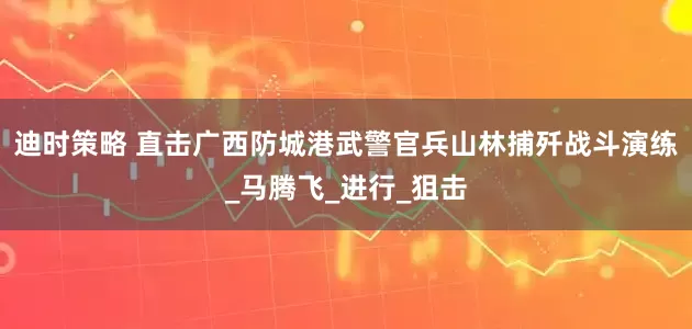 迪时策略 直击广西防城港武警官兵山林捕歼战斗演练_马腾飞_进行_狙击