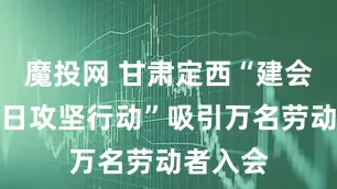 魔投网 甘肃定西“建会入会百日攻坚行动”吸引万名劳动者入会