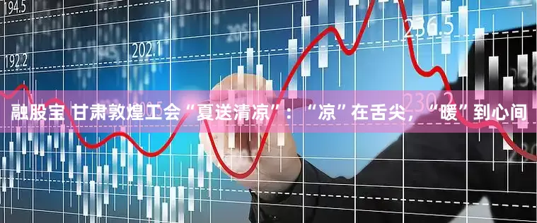 融股宝 甘肃敦煌工会“夏送清凉”：“凉”在舌尖，“暖”到心间