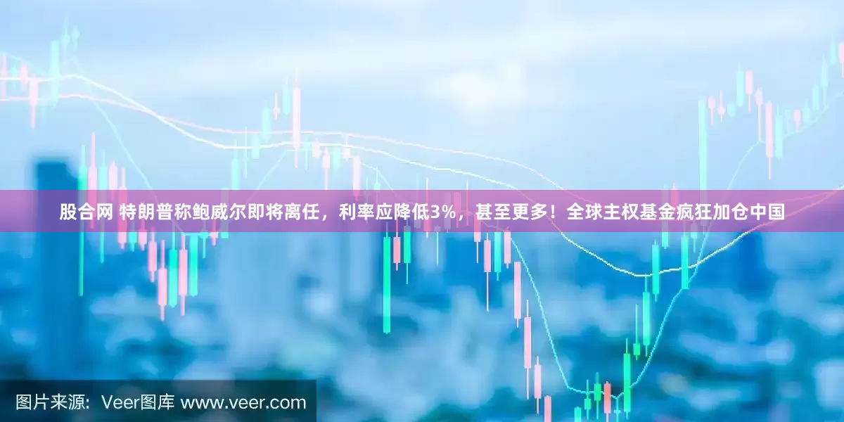 股合网 特朗普称鲍威尔即将离任，利率应降低3%，甚至更多！全球主权基金疯狂加仓中国