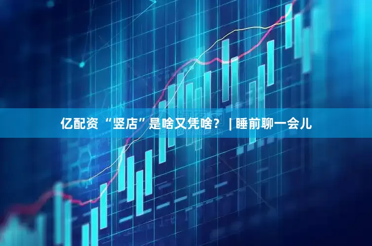 亿配资 “竖店”是啥又凭啥？ | 睡前聊一会儿