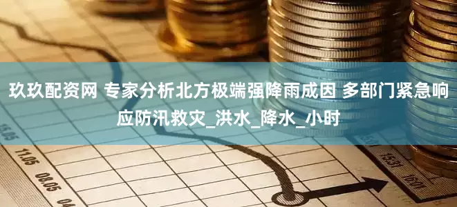 玖玖配资网 专家分析北方极端强降雨成因 多部门紧急响应防汛救灾_洪水_降水_小时