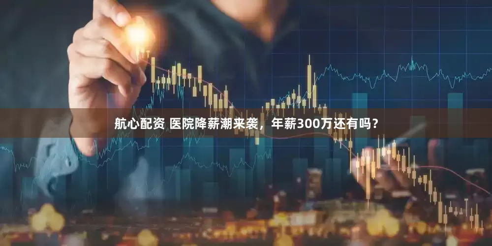 航心配资 医院降薪潮来袭，年薪300万还有吗？