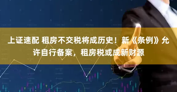 上证速配 租房不交税将成历史！新《条例》允许自行备案，租房税或成新财源