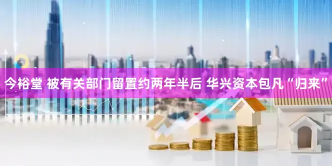 今裕堂 被有关部门留置约两年半后 华兴资本包凡“归来”