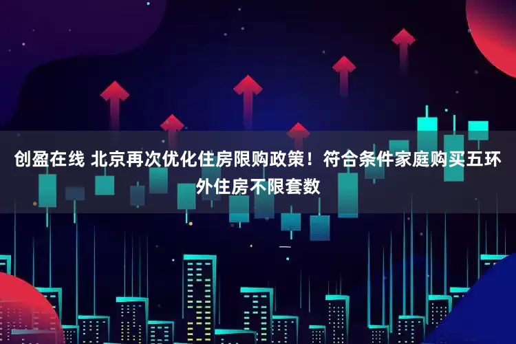 创盈在线 北京再次优化住房限购政策！符合条件家庭购买五环外住房不限套数