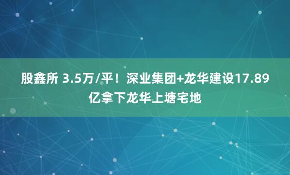 股鑫所 3.5万/平！深业集团+龙华建设17.89亿拿下龙华上塘宅地