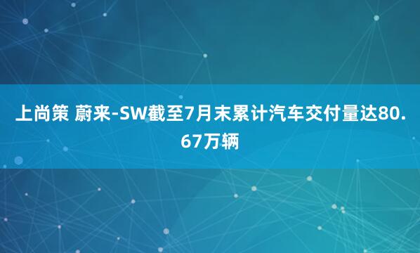 上尚策 蔚来-SW截至7月末累计汽车交付量达80.67万辆
