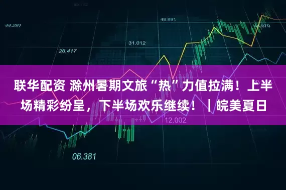 联华配资 滁州暑期文旅“热”力值拉满！上半场精彩纷呈，下半场欢乐继续！｜皖美夏日