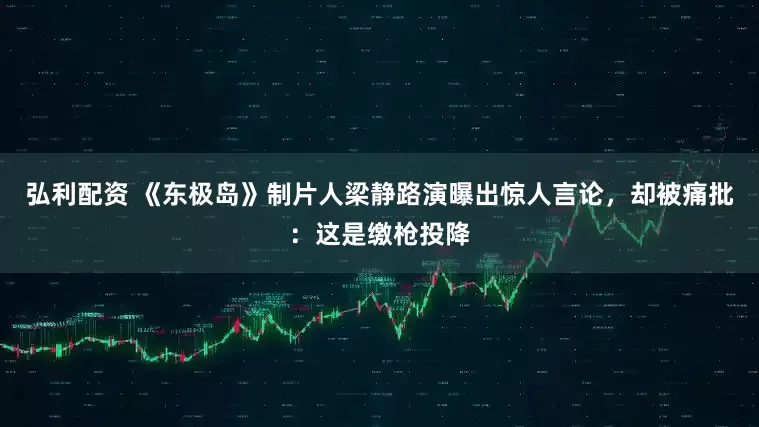 弘利配资 《东极岛》制片人梁静路演曝出惊人言论，却被痛批：这是缴枪投降