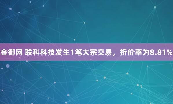 金御网 联科科技发生1笔大宗交易，折价率为8.81%