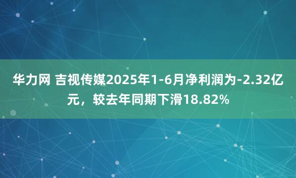 华力网 吉视传媒2025年1-6月净利润为-2.32亿元，较去年同期下滑18.82%