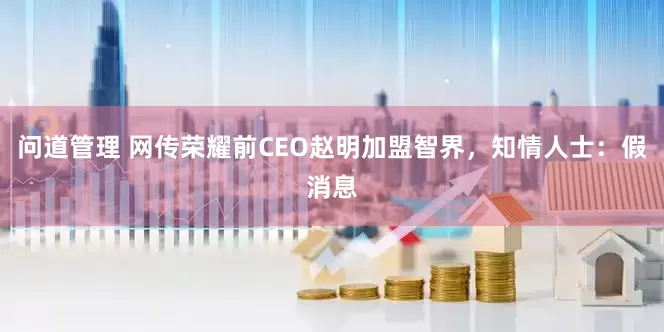 问道管理 网传荣耀前CEO赵明加盟智界，知情人士：假消息