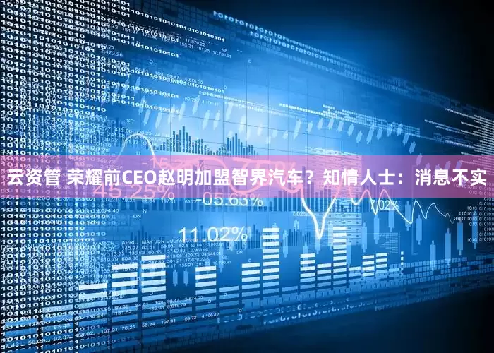 云资管 荣耀前CEO赵明加盟智界汽车？知情人士：消息不实