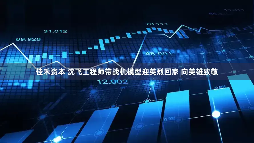 佳禾资本 沈飞工程师带战机模型迎英烈回家 向英雄致敬