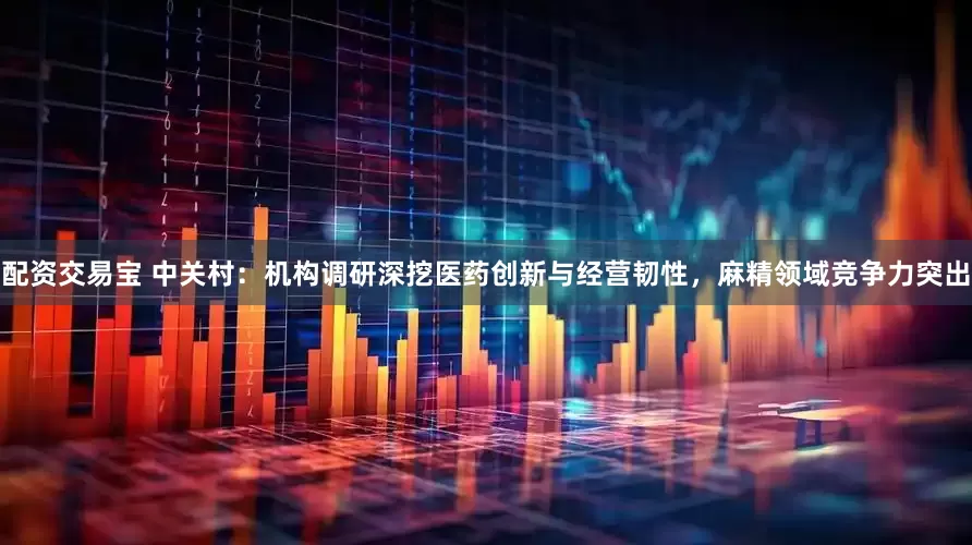 配资交易宝 中关村：机构调研深挖医药创新与经营韧性，麻精领域竞争力突出