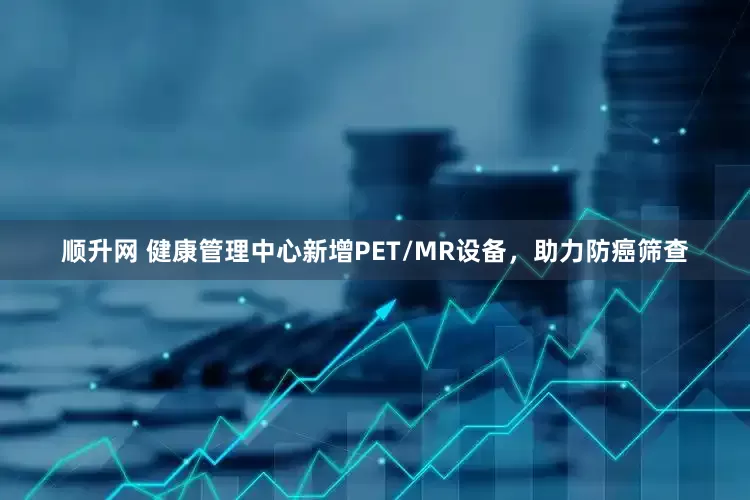 顺升网 健康管理中心新增PET/MR设备，助力防癌筛查