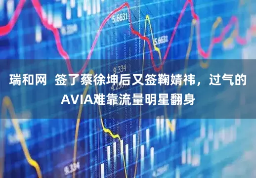 瑞和网 签了蔡徐坤后又签鞠婧祎,过气的AVIA难靠流量明星翻身