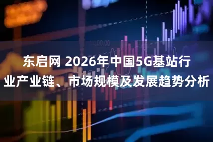 东启网 2026年中国5G基站行业产业链、市场规模及发展趋势分析