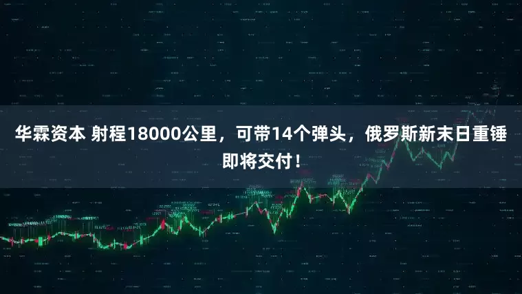 华霖资本 射程18000公里,可带14个弹头,俄罗斯新末日重锤即将交付!