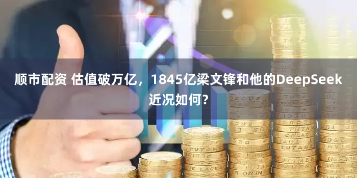 顺市配资 估值破万亿，1845亿梁文锋和他的DeepSeek近况如何？