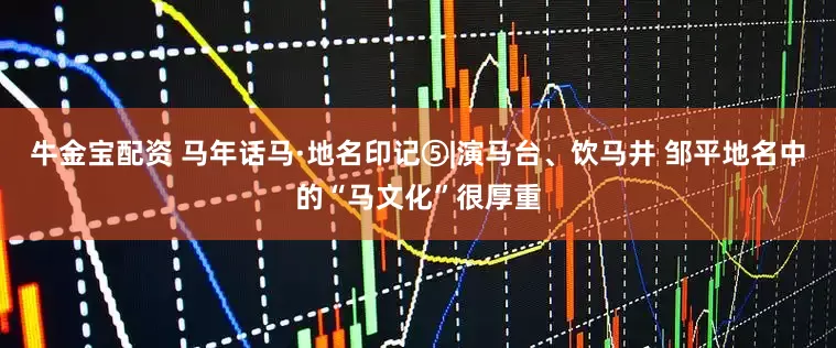 牛金宝配资 马年话马·地名印记⑤|演马台、饮马井 邹平地名中的“马文化”很厚重