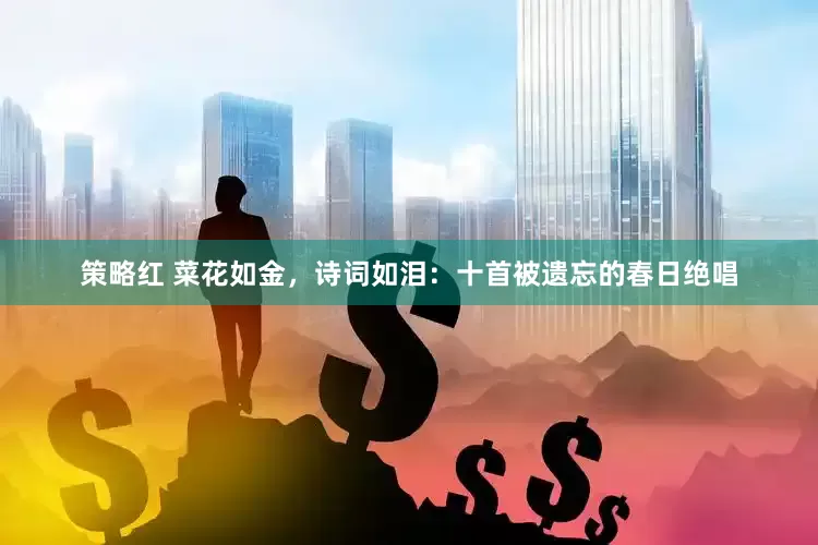 策略红 菜花如金，诗词如泪：十首被遗忘的春日绝唱