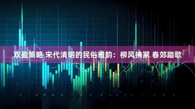双盈策略 宋代清明的民俗雅韵：柳风拂冢 春郊踏歌