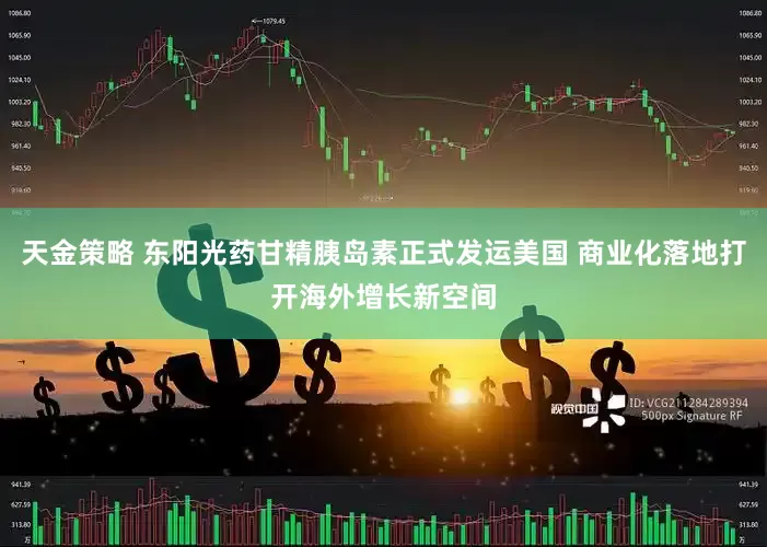 天金策略 东阳光药甘精胰岛素正式发运美国 商业化落地打开海外增长新空间